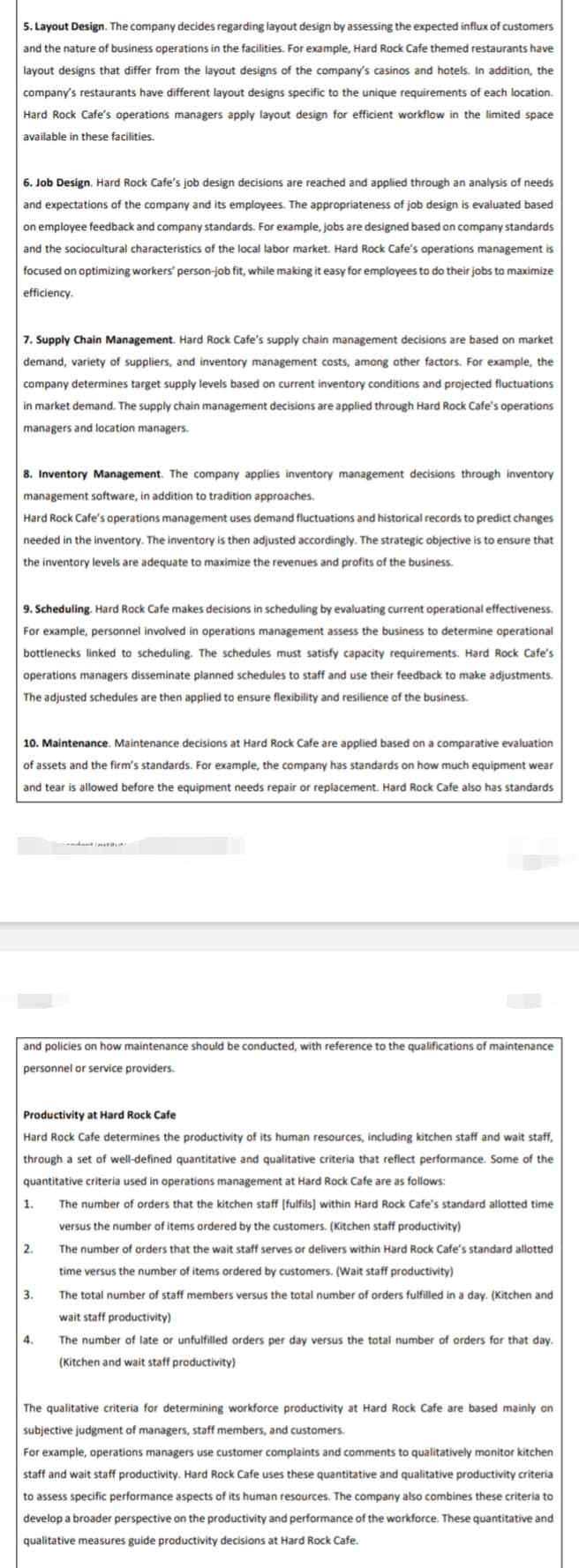 5. Layout Design. The company decides regarding layout design by assessing the expected influx of customers
and the nature of business operations in the facilities. For example, Hard Rock Cafe themed restaurants have
layout designs that differ from the layout designs of the company's casinos and hotels. In addition, the
company's restaurants have different layout designs specific to the unique requirements of each location.
Hard Rock Cafe's operations managers apply layout design for efficient workflow in the limited space
available in these facilities.
6. Job Design. Hard Rock Cafe's job design decisions are reached and applied through an analysis of needs
and expectations of the company and its employees. The appropriateness of job design is evaluated based
on employee feedback and company standards. For example, jobs are designed based on company standards
and the sociocultural characteristics of the local labor market. Hard Rock Cafe's operations management is
focused on optimizing workers' person-job fit, while making it easy for employees to do their jobs to maximize
efficiency.
7. Supply Chain Management. Hard Rock Cafe's supply chain management decisions are based on market
demand, variety of suppliers, and inventory management costs, among other factors. For example, the
company determines target supply levels based on current inventory conditions and projected fluctuations
in market demand. The supply chain management decisions are applied through Hard Rock Cafe's operations
managers and location managers.
8. Inventory Management. The company applies inventory management decisions through inventory
management software, in addition to tradition approaches.
Hard Rock Cafe's operations management uses demand fluctuations and historical records to predict changes
needed in the inventory. The inventory is then adjusted accordingly. The strategic objective is to ensure that
the inventory levels are adequate to maximize the revenues and profits of the business.
9. Scheduling. Hard Rock Cafe makes decisions in scheduling by evaluating current operational effectiveness.
For example, personnel involved in operations management assess the business to determine operational
bottlenecks linked to scheduling. The schedules must satisfy capacity requirements. Hard Rock Cafe's
operations managers disseminate planned schedules to staff and use their feedback to make adjustments.
The adjusted schedules are then applied to ensure flexibility and resilience of the business.
10. Maintenance. Maintenance decisions at Hard Rock Cafe are applied based on a comparative evaluation
of assets and the firm's standards. For example, the company has standards on how much equipment wear
and tear is allowed before the equipment needs repair or replacement. Hard Rock Cafe also has standards
ndant instiut
and policies on how maintenance should be conducted, with reference to the qualifications of maintenance
personnel or service providers.
Productivity at Hard Rock Cafe
Hard Rock Cafe determines the productivity of its human resources, including kitchen staff and wait staff,
through a set of well-defined quantitative and qualitative criteria that reflect performance. Some of the
quantitative criteria used in operations management at Hard Rock Cafe are as follows:
1.
The number of orders that the kitchen staff [fulfils] within Hard Rock Cafe's standard allotted time
versus the number of items ordered by the customers. (Kitchen staff productivity)
2.
The number of orders that the wait staff serves or delivers within Hard Rock Cafe's standard allotted
time versus the number of items ordered by customers. (Wait staff productivity)
3.
The total number of staff members versus the total number of orders fulfilled in a day. (Kitchen and
wait staff productivity)
4.
The number of late or unfulfilled orders per day versus the total number of orders for that day.
(Kitchen and wait staff productivity)
The qualitative criteria for determining workforce productivity at Hard Rock Cafe are based mainly on
subjective judgment of managers, staff members, and customers.
For example, operations managers use customer complaints and comments to qualitatively monitor kitchen
staff and wait staff productivity. Hard Rock Cafe uses these quantitative and qualitative productivity criteria
to assess specific performance aspects of its human resources. The company also combines these criteria to
develop a broader perspective on the productivity and performance of the workforce. These quantitative and
qualitative measures guide productivity decisions at Hard Rock Cafe.
