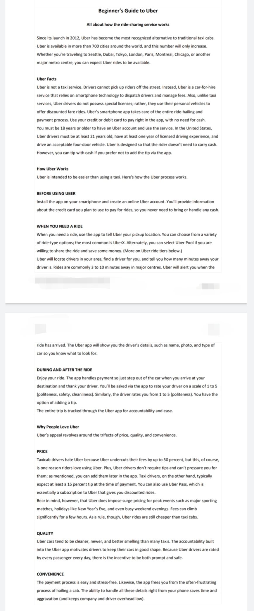 Beginner's Guide to Uber
All about how the ride-sharing service works
Since its launch in 2012, Uber has become the most recognized alternative to traditional taxi cabs.
Uber is available in more than 700 cities around the world, and this number will only increase.
Whether you're traveling to Seattle, Dubai, Tokyo, London, Paris, Montreal, Chicago, or another
major metro centre, you can expect Uber rides to be available.
Uber Facts
Uber is not a taxi service. Drivers cannot pick up riders off the street. Instead, Uber is a car-for-hire
service that relies on smartphone technology to dispatch drivers and manage fees. Also, unlike taxi
services, Uber drivers do not possess special licenses; rather, they use their personal vehicles to
offer discounted fare rides. Uber's smartphone app takes care of the entire ride-hailing and
payment process. Use your credit or debit card to pay right in the app, with no need for cash.
You must be 18 years or older to have an Uber account and use the service. In the United States,
Uber drivers must be at least 21 years old, have at least one year of licensed driving experience, and
drive an acceptable four-door vehicle. Uber is designed so that the rider doesn't need to carry cash.
However, you can tip with cash if you prefer not to add the tip via the app.
How Uber Works
Uber is intended to be easier than using a taxi. Here's how the Uber process works.
BEFORE USING UBER
Install the app on your smartphone and create an online Uber account. You'll provide information
about the credit card you plan to use to pay for rides, so you never need to bring or handle any cash.
WHEN YOU NEED A RIDE
When you need a ride, use the app to tell Uber your pickup location. You can choose from a variety
of ride-type options; the most common is UberX. Alternately, you can select Uber Pool if you are
willing to share the ride and save some money. (More on Uber ride tiers below.)
Uber will locate drivers in your area, find a driver for you, and tell you how many minutes away your
driver is. Rides are commonly 3 to 10 minutes away in major centres. Uber will alert you when the
ride has arrived. The Uber app will show you the driver's details, such as name, photo, and type of
car so you know what to look for.
DURING AND AFTER THE RIDE
Enjoy your ride. The app handles payment so just step out of the car when you arrive at your
destination and thank your driver. You'll be asked via the app to rate your driver on a scale of 1 to 5
(politeness, safety, cleanliness). Similarly, the driver rates you from 1 to 5 (politeness). You have the
option of adding a tip.
The entire trip is tracked through the Uber app for accountability and ease.
Why People Love Uber
Uber's appeal revolves around the trifecta of price, quality, and convenience.
PRICE
Taxicab drivers hate Uber because Uber undercuts their fees by up to 50 percent, but this, of course,
is one reason riders love using Uber. Plus, Uber drivers don't require tips and can't pressure you for
them; as mentioned, you can add them later in the app. Taxi drivers, on the other hand, typically
expect at least a 15 percent tip at the time of payment. You can also use Uber Pass, which is
essentially a subscription to Uber that gives you discounted rides.
Bear in mind, however, that Uber does impose surge pricing for peak events such as major sporting
matches, holidays like New Year's Eve, and even busy weekend evenings. Fees can climb
significantly for a few hours. As a rule, though, Uber rides are still cheaper than taxi cabs.
QUALITY
Uber cars tend to be cleaner, newer, and better smelling than many taxis. The accountability built
into the Uber app motivates drivers to keep their cars in good shape. Because Uber drivers are rated
by every passenger every day, there is the incentive to be both prompt and safe.
CONVENIENCE
The payment process is easy and stress-free. Likewise, the app frees you from the often-frustrating
process of hailing a cab. The ability to handle all these details right from your phone saves time and
aggravation (and keeps company and driver overhead low).
