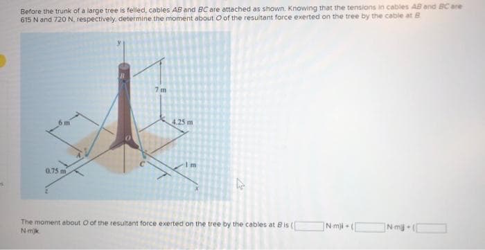 Before the trunk of a large tree is felled, cables AB and BC are attached as shown. Knowing that the tensions in cables AB and BC are
615 N and 720 N, respectively, determine the moment about O of the resultant force exerted on the tree by the cable at B
6m
0.75 m
7 m
4.25 m
Im
4
The moment about O of the resultant force exerted on the tree by the cables at Bis (
Nmjk
N-m)-([
ame