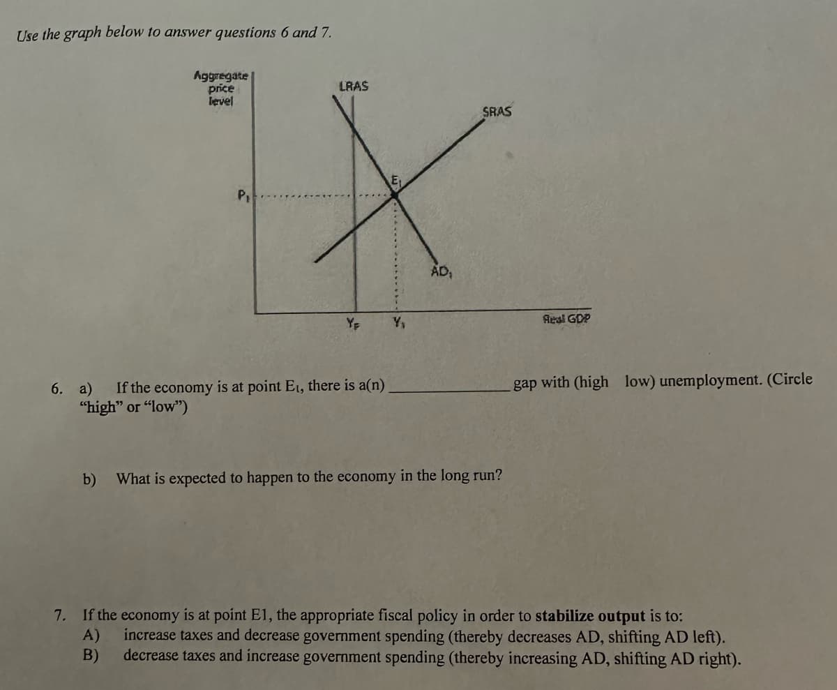 Use the graph below to answer questions 6 and 7.
Aggregate
price
level
P₁
LRAS
YE
6. a) If the economy is at point E₁, there is a(n)
"high" or "low")
Y₁
AD₁
SRAS
b) What is expected to happen to the economy in the long run?
Real GDP
gap with (high low) unemployment. (Circle
7. If the economy is at point E1, the appropriate fiscal policy in order to stabilize output is to:
increase taxes and decrease government spending (thereby decreases AD, shifting AD left).
decrease taxes and increase government spending (thereby increasing AD, shifting AD right).
A)
B)