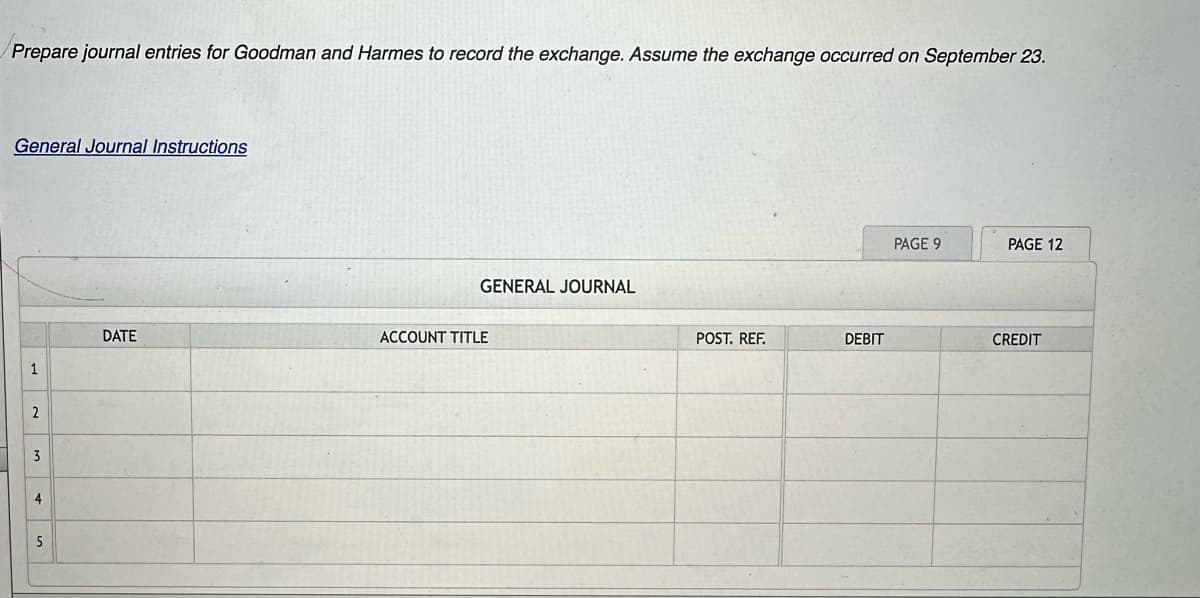 Prepare journal entries for Goodman and Harmes to record the exchange. Assume the exchange occurred on September 23.
General Journal Instructions
1
2
3
4
5
DATE
GENERAL JOURNAL
ACCOUNT TITLE
POST. REF.
DEBIT
PAGE 9
PAGE 12
CREDIT