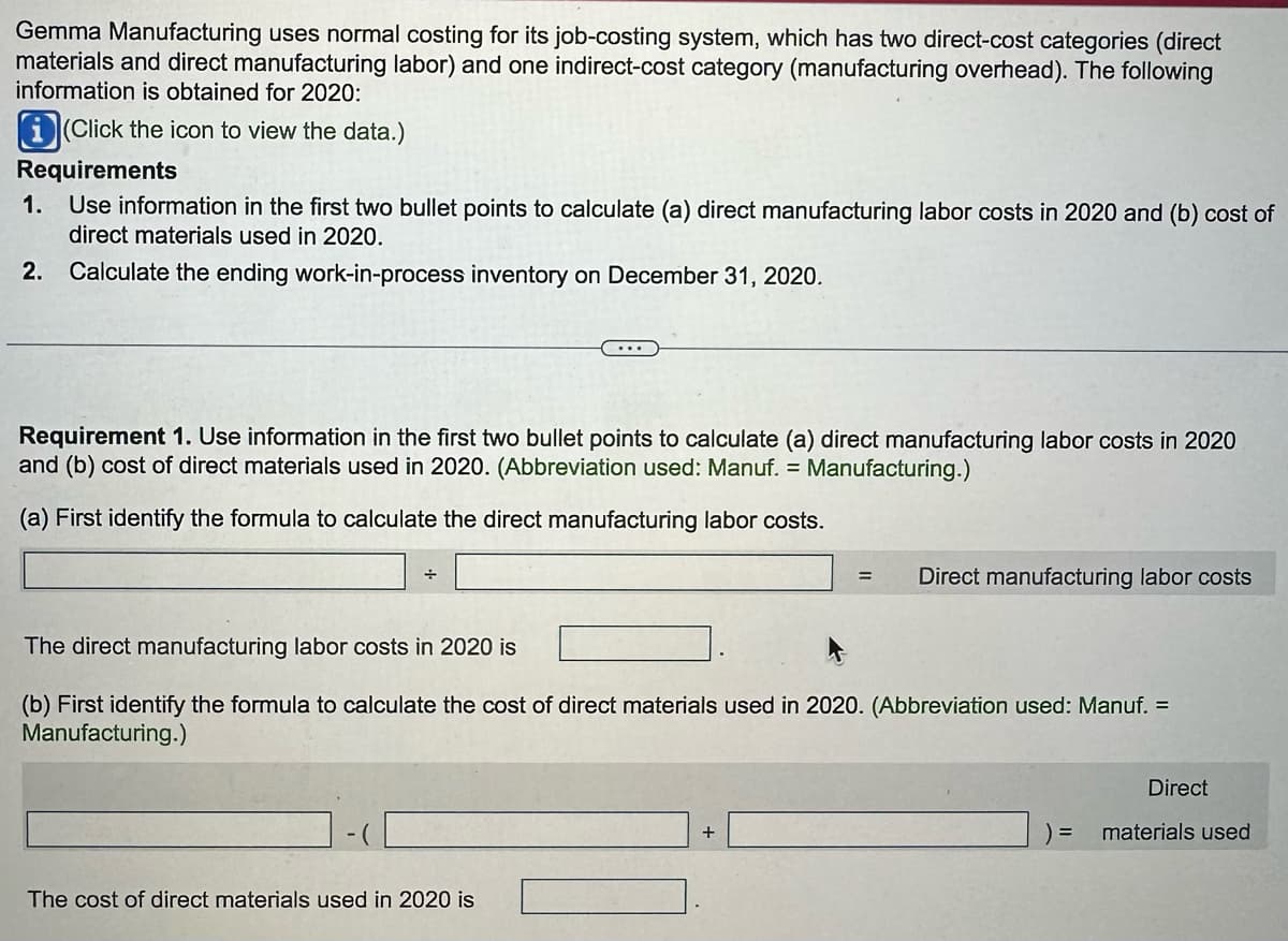 Gemma Manufacturing uses normal costing for its job-costing system, which has two direct-cost categories (direct
materials and direct manufacturing labor) and one indirect-cost category (manufacturing overhead). The following
information is obtained for 2020:
(Click the icon to view the data.)
Requirements
1. Use information in the first two bullet points to calculate (a) direct manufacturing labor costs in 2020 and (b) cost of
direct materials used in 2020.
2. Calculate the ending work-in-process inventory on December 31, 2020.
...
Requirement 1. Use information in the first two bullet points to calculate (a) direct manufacturing labor costs in 2020
and (b) cost of direct materials used in 2020. (Abbreviation used: Manuf. = Manufacturing.)
(a) First identify the formula to calculate the direct manufacturing labor costs.
The cost of direct materials used in 2020 is
Direct manufacturing labor costs
The direct manufacturing labor costs in 2020 is
(b) First identify the formula to calculate the cost of direct materials used in 2020. (Abbreviation used: Manuf. =
Manufacturing.)
Direct
materials used