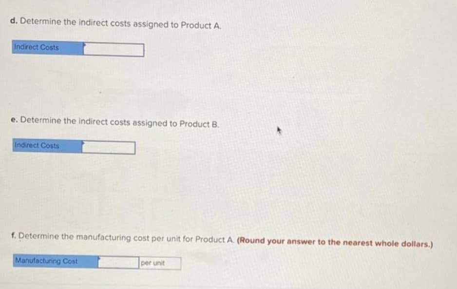 d. Determine the indirect costs assigned to Product A.
Indirect Costs
e. Determine the indirect costs assigned to Product B.
Indirect Costs
f. Determine the manufacturing cost per unit for Product A. (Round your answer to the nearest whole dollars.)
Manufacturing Cost
per unit
