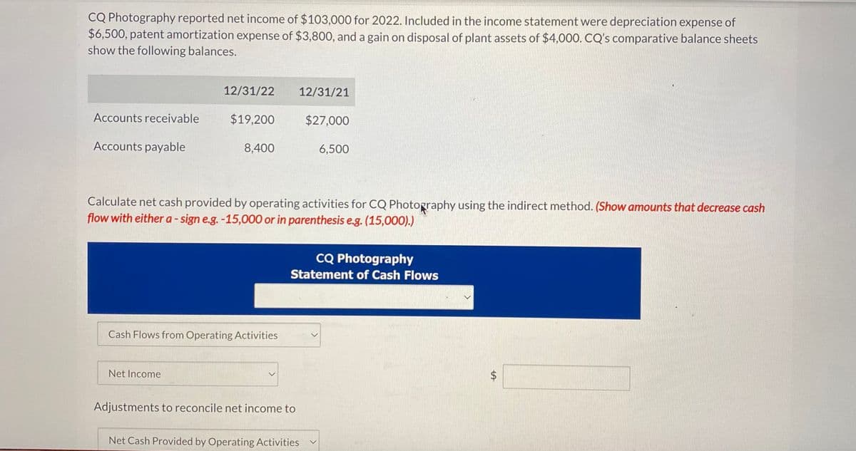 CQ Photography reported net income of $103,000 for 2022. Included in the income statement were depreciation expense of
$6,500, patent amortization expense of $3,800, and a gain on disposal of plant assets of $4,000. CQ's comparative balance sheets
show the following balances.
Accounts receivable
Accounts payable
12/31/22
$19,200
Net Income
8,400
Cash Flows from Operating Activities
12/31/21
Calculate net cash provided by operating activities for CQ Photography using the indirect method. (Show amounts that decrease cash
flow with either a-sign e.g. -15,000 or in parenthesis e.g. (15,000).)
Adjustments to reconcile net income to
$27,000
6,500
CQ Photography
Statement of Cash Flows
Net Cash Provided by Operating Activities
$