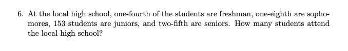 6. At the local high school, one-fourth of the students are freshman, one-eighth are sopho-
mores, 153 students are juniors, and two-fifth are seniors. How many students attend
the local high school?