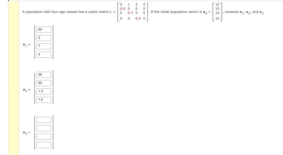 0
1
0.6 O
A population with four age classes has a Leslie matrix L =
0
00
X1
x2
X3
80
6
H
=
7
4
=
66
80
1.5
1.6
0000
2
0
0.7 0
5
0
0
0.4 0
If the initial population vector is xo =
10
10
10
10
compute X₁, X₂, and X3.