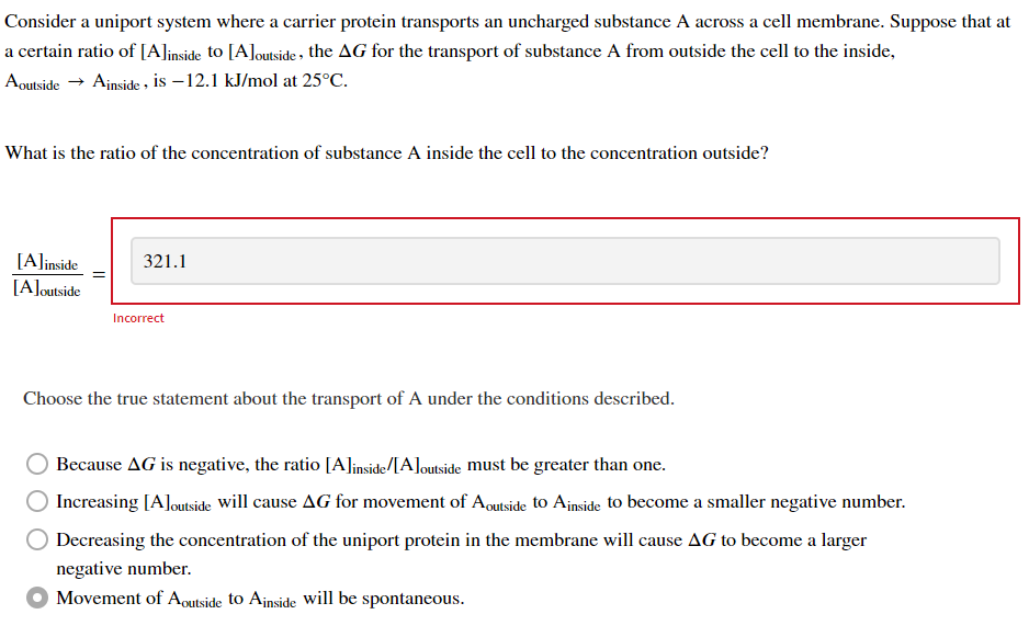 Consider a uniport system where a carrier protein transports an uncharged substance A across a cell membrane. Suppose that at
a certain ratio of [A]inside to [A]outside, the AG for the transport of substance A from outside the cell to the inside,
Aoutside → Ainside, is -12.1 kJ/mol at 25°C.
What is the ratio of the concentration of substance A inside the cell to the concentration outside?
[A]inside
[A]outside
321.1
Incorrect
Choose the true statement about the transport of A under the conditions described.
Because AG is negative, the ratio [A]inside/[A]outside must be greater than one.
Increasing [A]outside will cause AG for movement of Aoutside to Ainside to become a smaller negative number.
Decreasing the concentration of the uniport protein in the membrane will cause AG to become a larger
negative number.
Movement of Aoutside to Ainside will be spontaneous.