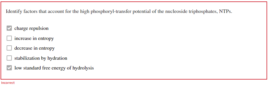 Identify factors that account for the high phosphoryl-transfer potential of the nucleoside triphosphates, NTPs.
charge repulsion
increase in entropy
decrease in entropy
stabilization by hydration
low standard free energy of hydrolysis
Incorrect