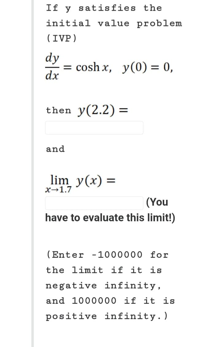 If y satisfies the
initial value problem
(IVP)
dy
dx
= cosh x, y(0) = 0,
then y(2.2) =
and
lim y(x) =
X→1.7
(You
have to evaluate this limit!)
(Enter -1000000 for
the limit if it is
negative infinity,
and 1000000 if it is
positive infinity.)