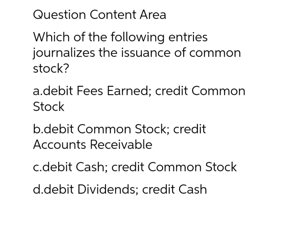Question Content Area
Which of the following entries
journalizes the issuance of common
stock?
a.debit Fees Earned; credit Common
Stock
b.debit Common Stock; credit
Accounts Receivable
c.debit Cash; credit Common Stock
d.debit Dividends; credit Cash