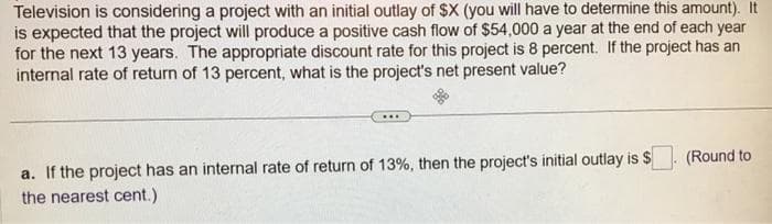 Television is considering a project with an initial outlay of $X (you will have to determine this amount). It
is expected that the project will produce a positive cash flow of $54,000 a year at the end of each year
for the next 13 years. The appropriate discount rate for this project is 8 percent. If the project has an
internal rate of return of 13 percent, what is the project's net present value?
***
a. If the project has an internal rate of return of 13%, then the project's initial outlay is $
the nearest cent.)
(Round to