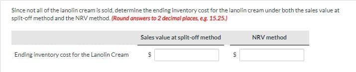 Since not all of the lanolin cream is sold, determine the ending inventory cost for the lanolin cream under both the sales value at
split-off method and the NRV method. (Round answers to 2 decimal places, e.g. 15.25.)
Ending inventory cost for the Lanolin Cream
Sales value at split-off method
$
NRV method