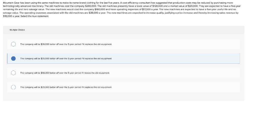 Mountain Gear has been using the same machines to make its name-brand clothing for the last five years. A cost efficiency consultant has suggested that production costs may be reduced by purchasing more
technologically advanced machinery. The old machines cost the company $280,000. The old machines presently have a book value of $128,000 and a market value of $20,000. They are expected to have a five-year
remaining life and zero salvage value. The new machines would cost the company $180,000 and have operating expenses of $17,000 a year. The new machines are expected to have a five-year useful life and no
salvage value. The operating expenses associated with the old machines are $38,000 a year. The new machines are expected to increase quality, justifying a price increase and thereby increasing sales revenue by
$18,000 a year. Select the true statement.
Multiple Choice
O
The company will be $35,000 better off over the 5-year period if it replaces the old equipment.
The company will be $35,000 better off over the 5-year period if it replaces the old equipment.
The company will be $55,000 better off over the 5-year period if it keeps the old equipment.
The company will be $20,000 better off over the 5-year period if it replaces the old equipment.