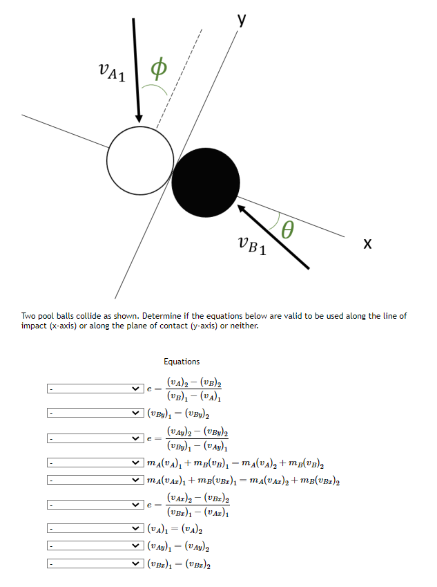 VAI
e =
(VBy)₁ = (VBy)₂
e=
Two pool balls collide as shown. Determine if the equations below are valid to be used along the line of
impact (x-axis) or along the plane of contact (y-axis) or neither.
Equations
(VA)2 – (UB)₂
(VB)₁- (VA)₁
e =
("Ay)2 − (UBy)2
(UBy) − (PAy)1
y
(VAZ) 2 - (VBZ) 2
(UBI)₁- (UAZ)1
VB1
|MÂ(VA)₁ +MB(VB)₁ = M₁(VA)₂ +MB(VB)₂
]MA(VAz)₁ +MB(VBr)₁ = MA(VAz)₂ +mB(VBr)2
(VA)₁ = (v₁)₂
| (VAY)₁ = (VAY)₂
(VBz)1 = (UBz)2
20
X