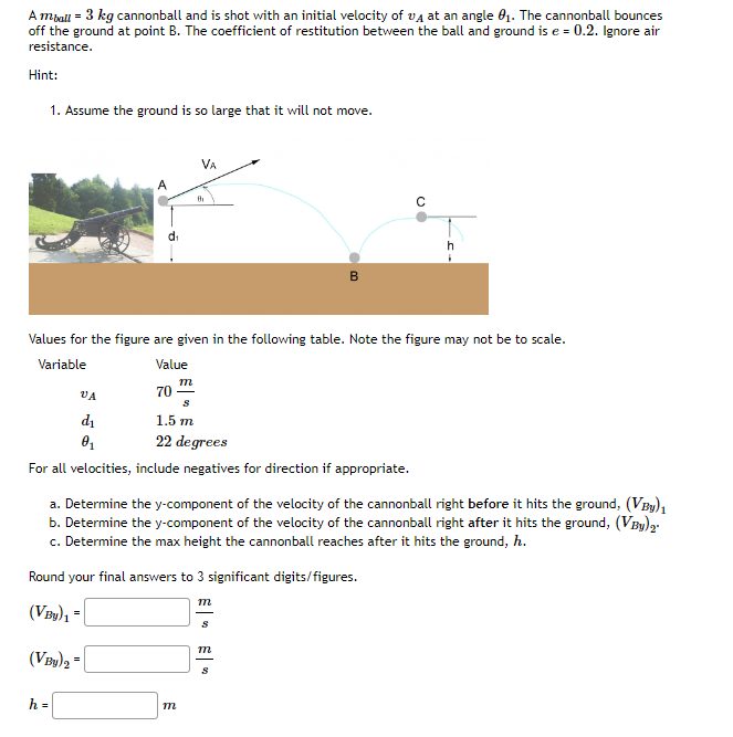 A mball = 3 kg cannonball and is shot with an initial velocity of A at an angle 0₁. The cannonball bounces
off the ground at point B. The coefficient of restitution between the ball and ground is e = 0.2. Ignore air
resistance.
Hint:
1. Assume the ground is so large that it will not move.
A
VA
d₁
0₁
70
h=
Values for the figure are given in the following table. Note the figure may not be to scale.
Variable
Value
VA
m
S
1.5 m
22 degrees
For all velocities, include negatives for direction if appropriate.
m
a. Determine the y-component of the velocity of the cannonball right before it hits the ground, (VBy) ₁
b. Determine the y-component of the velocity of the cannonball right after it hits the ground, (VBy)ą.
c. Determine the max height the cannonball reaches after it hits the ground, h.
Round your final answers to 3 significant digits/figures.
(VBy)₁ =
(VBy)2 =
●
m
B
S
m
S
h