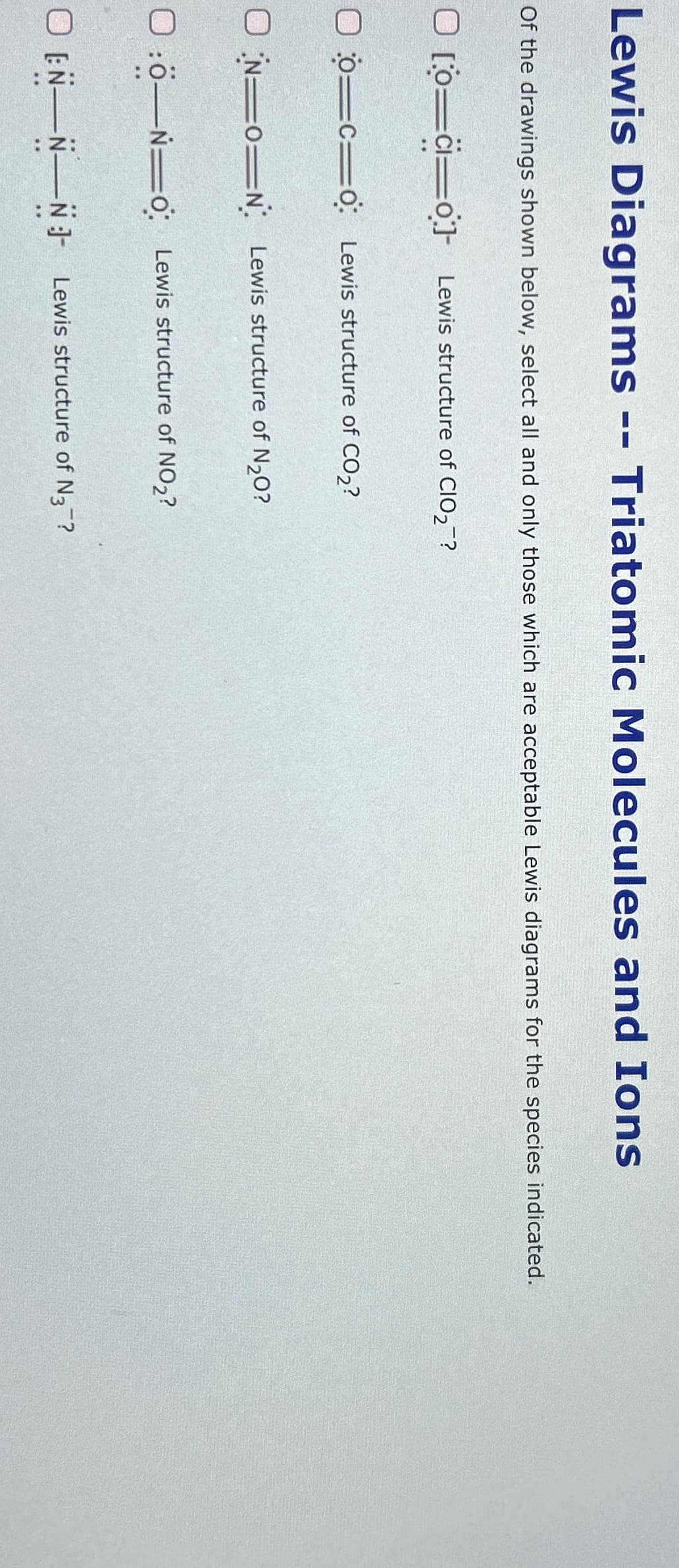 Lewis Diagrams -- Triatomic Molecules and Ions
Of the drawings shown below, select all and only those which are acceptable Lewis diagrams for the species indicated.
0 [0=c=0] Lewis structure of CIO2?
00=c=0: Lewis structure of CO2?
ON ON Lewis structure of N2O?
0:0-Ń O Lewis structure of NO2?
OEN N N Lewis structure of N3?