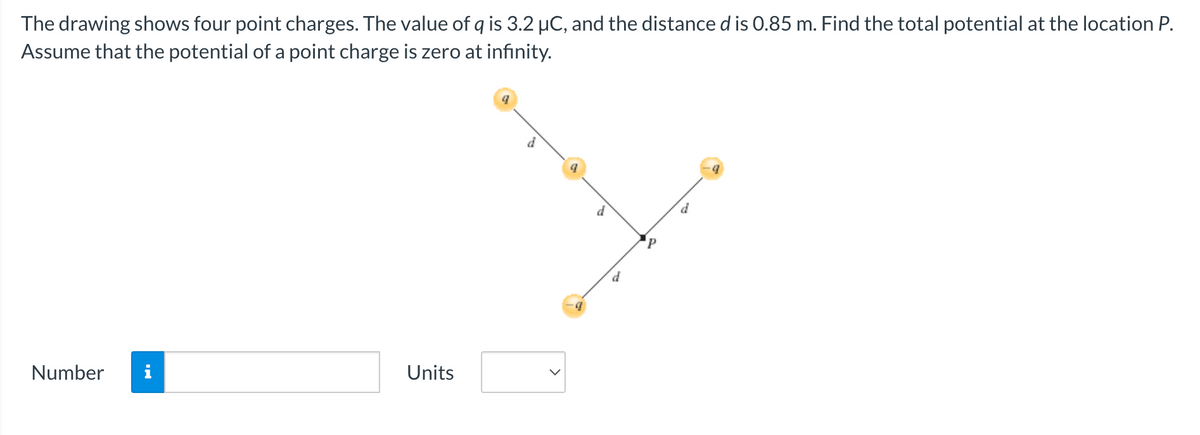 The drawing shows four point charges. The value of q is 3.2 μC, and the distance d is 0.85 m. Find the total potential at the location P.
Assume that the potential of a point charge is zero at infinity.
Number
Units
d
P
d