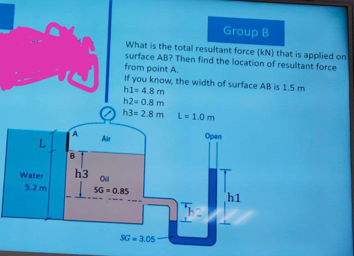 L
Water
5.2 m
湯
B
h3
Air
Group B
What is the total resultant force (kN) that is applied on
surface AB? Then find the location of resultant force
from point A.
If you know, the width of surface AB is 1.5 m
h1= 4.8 m
h2= 0.8 m
h3= 2.8 m L = 1.0 m
Open
Oil
SG = 0.85
SG=3.05-
h1