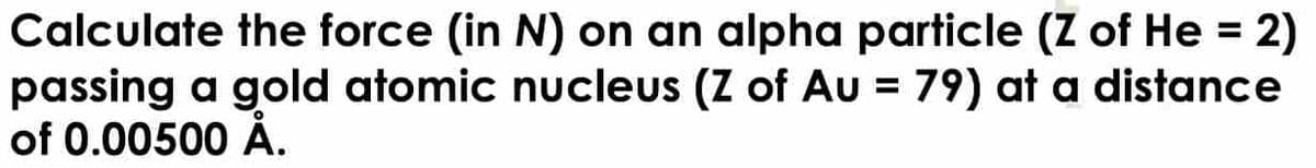 Calculate the force (in N) on an alpha particle (Z of He = 2)
passing a gold atomic nucleus (Z of Au = 79) at a distance
of 0.00500 Å.