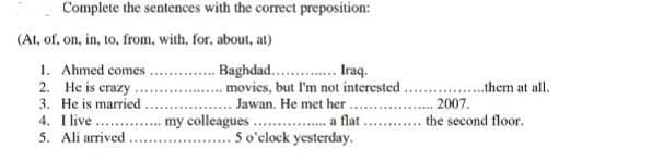 Complete the sentences with the correct preposition:
Baghdad... Iraq.
movies, but I'm not interested
Jawan. He met her
.......... a flat
5 o'clock yesterday.
(At, of, on, in, to, from, with, for, about, at)
1. Ahmed comes.
2. He is crazy
3. He is married
4.
I live
5. Ali arrived
*****
my colleagues...
*******
them at all.
2007.
the second floor.