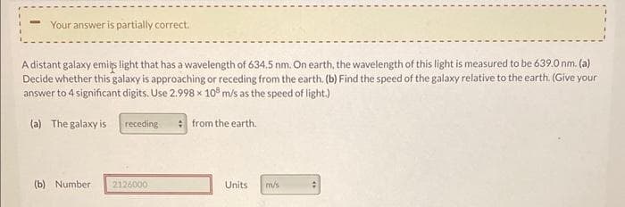 Your answer is partially correct.
A distant galaxy emits light that has a wavelength of 634.5 nm. On earth, the wavelength of this light is measured to be 639.0 nm. (a)
Decide whether this galaxy is approaching or receding from the earth. (b) Find the speed of the galaxy relative to the earth. (Give your
answer to 4 significant digits. Use 2.998 x 108 m/s as the speed of light.)
(a) The galaxy is
(b) Number
receding
2126000
from the earth.
Units
m/s