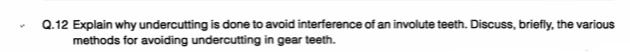 Q.12 Explain why undercutting is done to avoid interference of an involute teeth. Discuss, briefly, the various
methods for avoiding undercutting in gear teeth.
