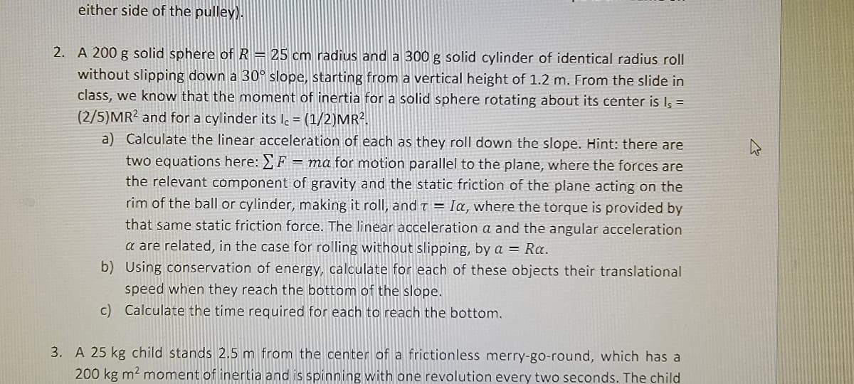 either side of the pulley).
2. A 200 g solid sphere of R= 25 cm radius and a 300 g solid cylinder of identical radius roll
without slipping down a 30° slope, starting from a vertical height of 1.2 m. From the slide in
class, we know that the moment of inertia for a solid sphere rotating about its center is Is =
(2/5)MR? and for a cylinder its le = (1/2)MR².
a) Calculate the linear acceleration of each as they roll down the slope. Hint: there are
two equations here: F = ma for motion parallel to the plane, where the forces are
the relevant component of gravity and the static friction of the plane acting on the
rim of the ball or cylinder, making it roll, and t = Ia, where the torque is provided by
that same static friction force. The linear acceleration a and the angular acceleration
a are related, in the case for rolling without slipping, by a = Ra.
b) Using conservation of energy, calculate for each of these objects their translational
speed when they reach the bottom of the slope.
c) Calculate the time required for each to reach the bottom.
3. A 25 kg child stands 2.5 m from the center of a frictionless merry-go-round, which has a
200 kg m2 moment of inertia and is spinning with one revolution every two seconds. The child
