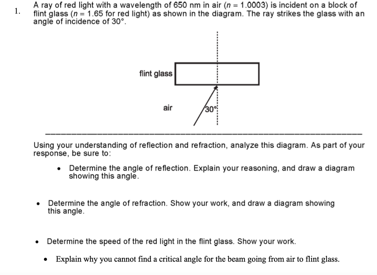 1.
A ray of red light with a wavelength of 650 nm in air (n = 1.0003) is incident on a block of
flint glass (n=1.65 for red light) as shown in the diagram. The ray strikes the glass with an
angle of incidence of 30°.
flint glass
air
30°
Using your understanding of reflection and refraction, analyze this diagram. As part of your
response, be sure to:
•
Determine the angle of reflection. Explain your reasoning, and draw a diagram
showing this angle.
Determine the angle of refraction. Show your work, and draw a diagram showing
this angle.
Determine the speed of the red light in the flint glass. Show your work.
Explain why you cannot find a critical angle for the beam going from air to flint glass.