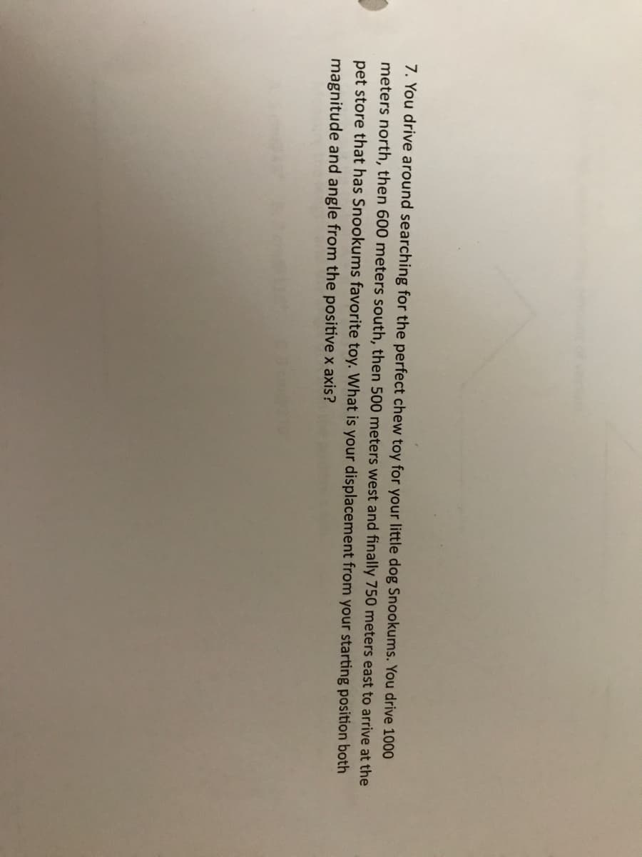 7. You drive around searching for the perfect chew toy for your little dog Snookums. You drive 1000
meters north, then 600 meters south, then 500 meters west and finally 750 meters east to arrive at the
pet store that has Snookums favorite toy. What is your displacement from your starting position both
magnitude and angle from the positive x axis?
