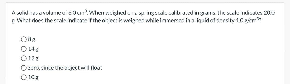 A solid has a volume of 6.0 cm³. When weighed on a spring scale calibrated in grams, the scale indicates 20.0
g. What does the scale indicate if the object is weighed while immersed in a liquid of density 1.0 g/cm³?
08g
O 14 g
O 12 g
zero, since the object will float
O 10 g