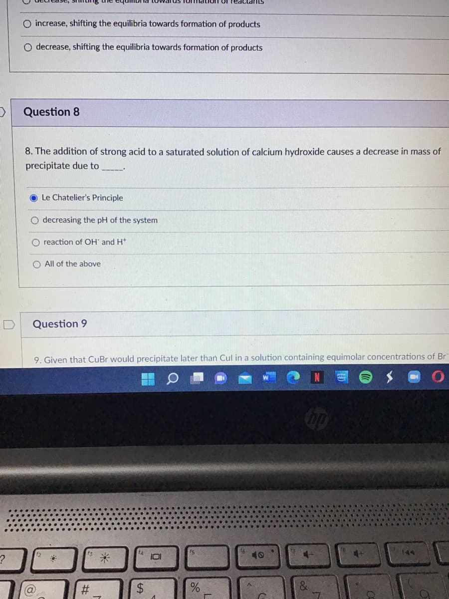 of reactants
O increase, shifting the equilibria towards formation of products
O decrease, shifting the equilibria towards formation of products
Question 8
8. The addition of strong acid to a saturated solution of calcium hydroxide causes a decrease in mass of
precipitate due to
_____
Le Chatelier's Principle
O decreasing the pH of the system
O reaction of OH and H
O All of the above
Question 9
9. Given that CuBr would precipitate later than Cul in a solution containing equimolar concentrations of Br
f3
f4
?
&
(a)
#
101
1
%
%