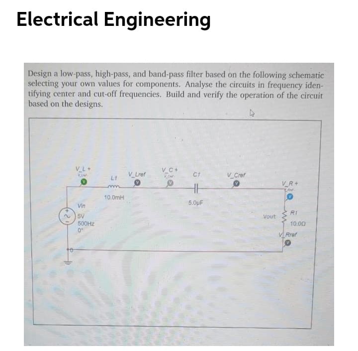 Electrical Engineering
Design a low-pass, high-pass, and band-pass filter based on the following schematic
selecting your own values for components. Analyse the circuits in frequency iden-
tifying center and cut-off frequencies. Build and verify the operation of the circuit
based on the designs.
V_L+
VC+
V_Lref
V Cref
VR+
10.0mH
5.0µF
Vin
R1
5V
Vout
500HZ
10.00
V Rref
