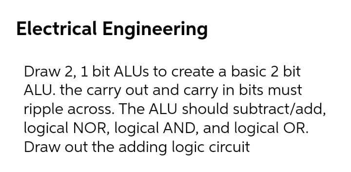 Electrical Engineering
Draw 2, 1 bit ALUS to create a basic 2 bit
ALU. the carry out and carry in bits must
ripple across. The ALU should subtract/add,
logical NOR, logical AND, and logical OR.
Draw out the adding logic circuit

