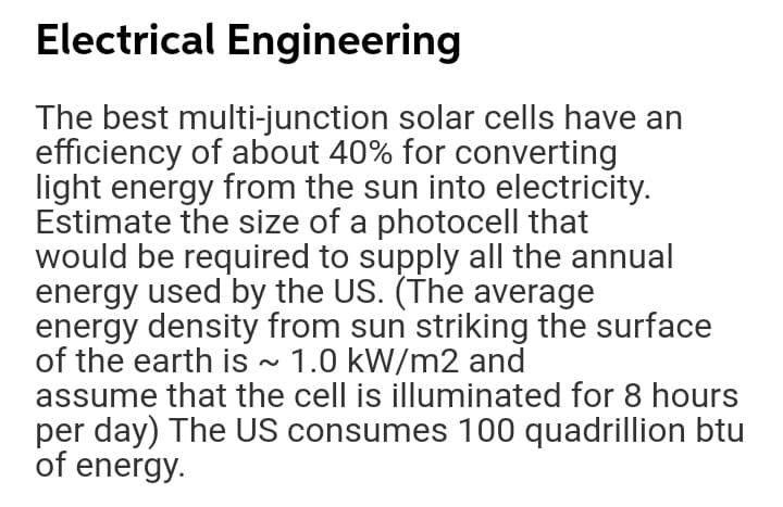 Electrical Engineering
The best multi-junction solar cells have an
efficiency of about 40% for converting
light energy from the sun into electricity.
Estimate the size of a photocell that
would be required to supply all the annual
energy used by the US. (The average
energy density from sun striking the surface
of the earth is ~ 1.0 kW/m2 and
assume that the cell is illuminated for 8 hours
per day) The US consumes 100 quadrillion btu
of energy.
