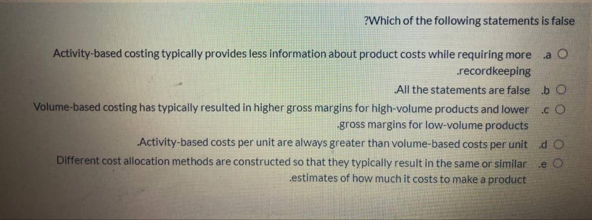 ?Which of the following statements is false
Activity-based costing typically provides less information about product costs while requiring more
.recordkeeping
.a O
All the statements are false b O
Volume-based costing has typically resulted in higher gross margins for high-volume products and lower
.c O
gross margins for low-volume products
„Activity-based costs per unit are always greater than volume-based costs per unit d O
Different cost allocation methods are constructed so that they typically result in the same or similar
.e O
.estimates of how much it costs to make a product
