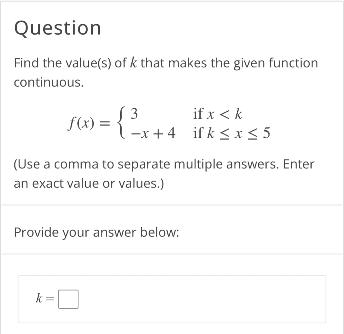 Question
Find the value(s) of k that makes the given function
continuous.
3
f(x) = {
{³
-x+4
k=
(Use a comma to separate multiple answers. Enter
an exact value or values.)
Provide your answer below:
if x < k
ifk ≤ x ≤ 5