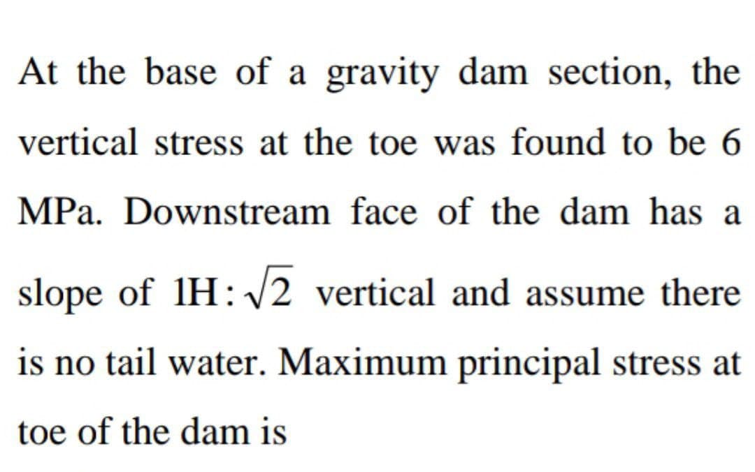 At the base of a gravity dam section, the
vertical stress at the toe was found to be 6
MPa. Downstream face of the dam has a
slope of 1H:√√2 vertical and assume there
is no tail water. Maximum principal stress at
toe of the dam is