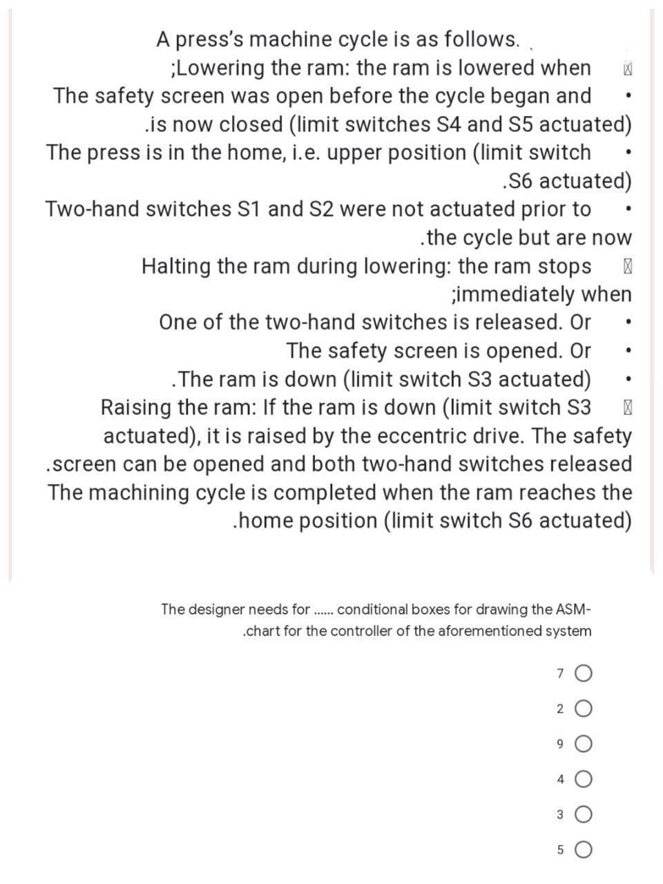 A press's machine cycle is as follows.
;Lowering the ram: the ram is lowered when X
The safety screen was open before the cycle began and
.is now closed (limit switches S4 and S5 actuated)
The press is in the home, i.e. upper position (limit switch
.S6 actuated)
Two-hand switches S1 and S2 were not actuated prior to
.the cycle but are now
●
Halting the ram during lowering: the ram stops >
;immediately when
One of the two-hand switches is released. Or
●
The safety screen is opened. Or
.The ram is down (limit switch S3 actuated)
Raising the ram: If the ram is down (limit switch S3 >
actuated), it is raised by the eccentric drive. The safety
.screen can be opened and both two-hand switches released
The machining cycle is completed when the ram reaches the
.home position (limit switch S6 actuated)
The designer needs for....... conditional boxes for drawing the ASM-
.chart for the controller of the aforementioned system
7
2
9
4
3
5