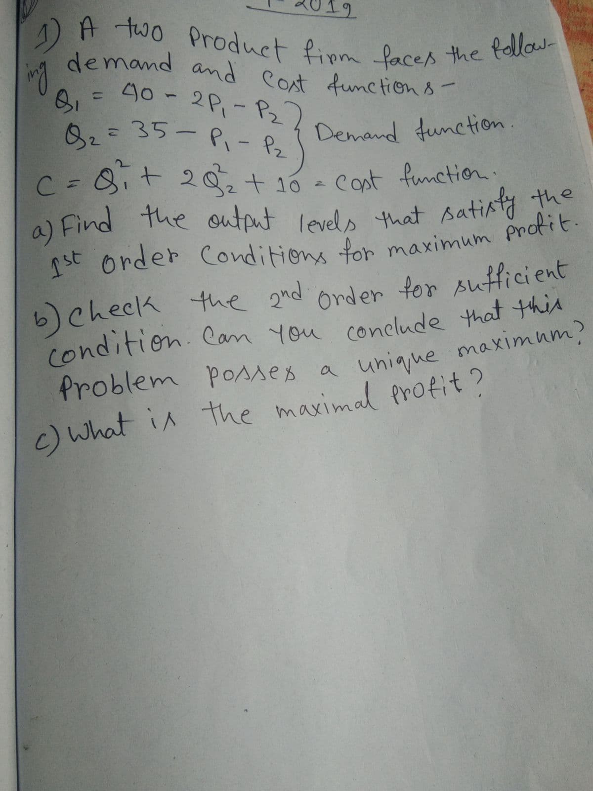 )A two Product finm faces the follow-
= 40-2P1
demand and Cost function 8-
a) Find the output levels that satiaty the
12
demand amd
40-2P,-P2
タ,=35-P、- 8
follow-
ng
Cont function8
32
Demand function.
C%=8it 20+ 10
cost function.
a) Find the output levels that sati.
order Conditions
ythe
tor maximum profit.
6)check the 2nd
(ondition. Can you conclude that this
Problem Posses a
Order for sufficient
unique maximum)
c)What in the maximal profit?
