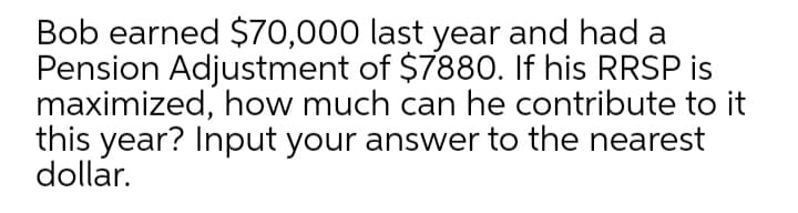 Bob earned $70,000 last year and had a
Pension Adjustment of $788O. If his RRSP is
maximized, how much can he contribute to it
this year? Input your answer to the nearest
dollar.
