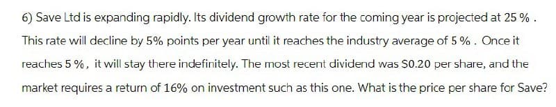 6) Save Ltd is expanding rapidly. Its dividend growth rate for the coming year is projected at 25%.
This rate will decline by 5% points per year until it reaches the industry average of 5%. Once it
reaches 5%, it will stay there indefinitely. The most recent dividend was $0.20 per share, and the
market requires a return of 16% on investment such as this one. What is the price per share for Save?