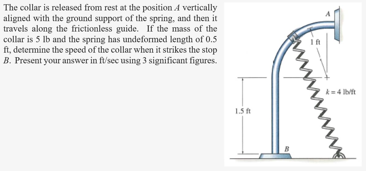 The collar is released from rest at the position A vertically
aligned with the ground support of the spring, and then it
travels along the frictionless guide. If the mass of the
collar is 5 lb and the spring has undeformed length of 0.5
ft, determine the speed of the collar when it strikes the stop
B. Present your answer in ft/sec using 3 significant figures.
1.5 ft
B
k = 4 lb/ft