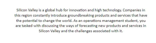 Silicon Valley is a global hub for innovation and high technology. Companies in
this region constantly introduce groundbreaking products and services that have
the potential to change the world. As an operations management student, you
are tasked with discussing the ways of forecasting new products and services in
Silicon Valley and the challenges associated with it.