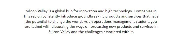 Silicon Valley is a global hub for innovation and high technology. Companies in
this region constantly introduce groundbreaking products and services that have
the potential to change the world. As an operations management student, you
are tasked with discussing the ways of forecasting new products and services in
Silicon Valley and the challenges associated with it.