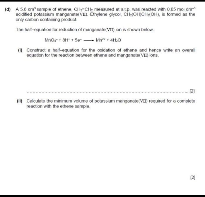 (d) A 5.6 dm sample of ethene, CH2=CH2 measured at s.tp. was reacted with 0.05 mol dm
acidified potassium manganate(VII). Ethylene glycol, CH2(OH)CH(OH), is formed as the
only carbon containing product.
The half-equation for reduction of manganate(VII) ion is shown below.
Mnos + 8H* + 5e - Mn?* + 4H2O
(i) Construct a half-equation for the oxidation of ethene and hence write an overall
equation for the reaction between ethene and manganate(VII) ions.
...[2]
(ii) Calculate the minimum volume of potassium manganate(VI) required for a complete
reaction with the ethene sample.
[2]
