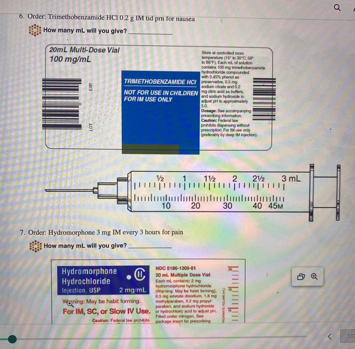 6. Order: Trimethobenzamide HCI 0.2 g IM tid prn for nausea
How many mL will you give?
20mL Multi-Dose Vial
100 mg/mL
EXP.
LOT
TRIMETHOBENZAMIDE HCI
NOT FOR USE IN CHILDREN mg citric acid as buffers,
and sodium hydroxide to
FOR IM USE ONLY
adjust pH to approximately
5.0.
|||
1
Store at controlled room
temperature (15° to 30°C; 59
to 86°F). Each mL of solution
contains 100 mg trimethobenzamide
hydrochloride compounded
with 0.45% phenol as
preservative, 0.5 mg
sodium citrate and 0.2
1/2
2
|||||| ||||||||||||||||||||
……….
30 40 45M
…………….
10 20
Dosage: See accompanying
prescribing information.
Caution: Federal law
prohibits dispensing without
prescription. For IM use only
(preferably by deep IM injection).
7. Order: Hydromorphone 3 mg IM every 3 hours for pain
How many mL will you give?
-------------
1½
NDC 0186-1309-01
20 mL Multiple Dose Vial
Each mL contains: 2 mg
hydromorphone hydrochloride
2 mg/mL (Warning: May be habit forming),
0.5 mg edetate disodium, 1.8 mg
Hydromorphone
Hydrochloride
Injection, USP
Woning: May be habit forming.
methylparaben, 0.2 mg propyl-
paraben, and sodium hydroxide
For IM, SC, or Slow IV Use. or hydrochloric acid to adjust ph.
Filled under nitrogen. See
Caution: Federal law prohibits
package insert for prescribing
PROXIMATE VOLUME (L)
|||||
21 3 mL
<
Q
103