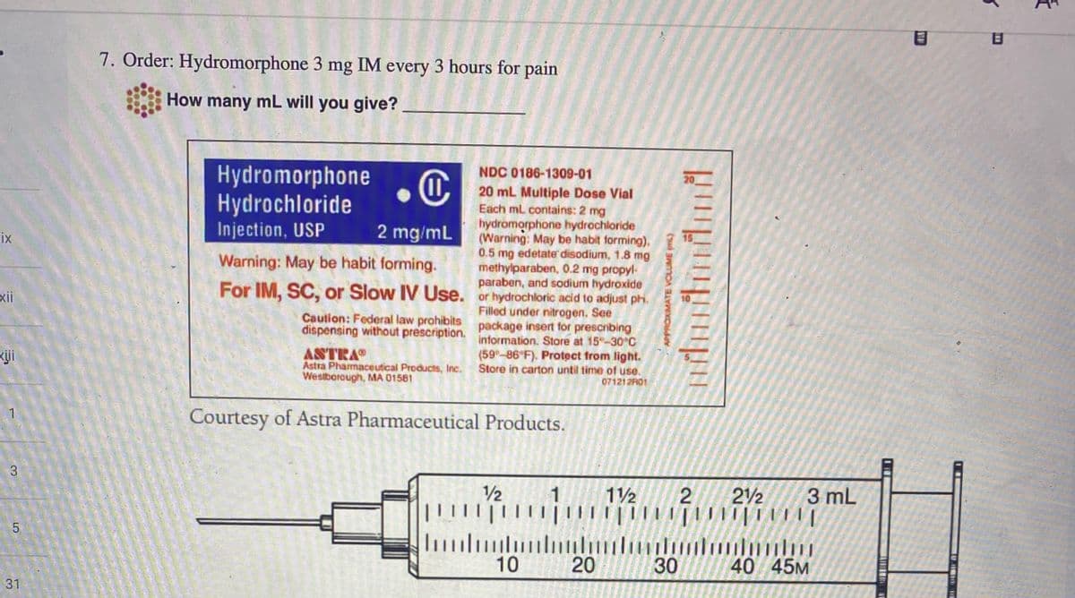 ix
xii
3
5
31
7. Order: Hydromorphone 3 mg IM every 3 hours for pain
How many mL will you give?
NDC 0186-1309-01
O
2 mg/mL
20 mL Multiple Dose Vial
Each mL contains: 2 mg
hydromorphone hydrochloride
(Warning: May be habit forming),
0.5 mg edetate disodium, 1.8 mg
methylparaben, 0.2 mg propyl-
paraben, and sodium hydroxide
Warning: May be habit forming.
For IM, SC, or Slow IV Use. or hydrochloric acid to adjust ph.
package insert for prescribing
Filled under nitrogen. See
information. Store at 15-30°C
(59-86°F), Protect from light.
Store in carton until time of use.
071212R01
Hydromorphone
Hydrochloride
Injection, USP
Caution: Federal law prohibits
dispensing without prescription.
ASTRAⓇ
Astra Pharmaceutical Products, Inc.
Westborough, MA 01581
Courtesy of Astra Pharmaceutical Products.
1/2
|||||||
1 1½
Illumi
10
20
APPROXIMATE VOLUME (L)
2 212
||||||||||||||
3 mL
………………………
40 45M
30
ST
5
B
#