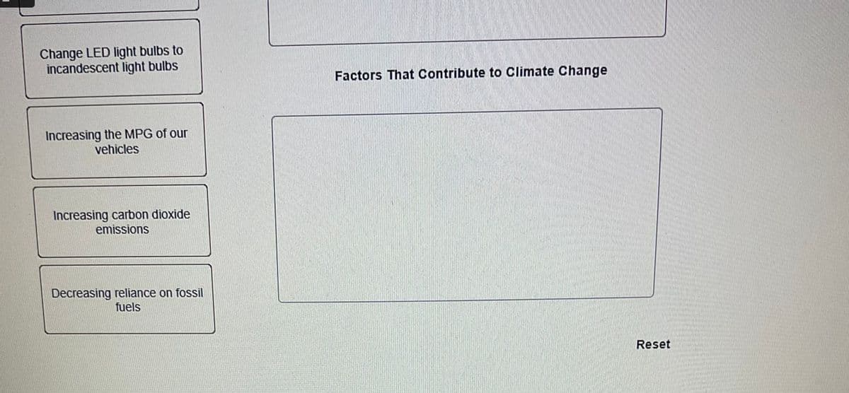 Change LED light bulbs to
incandescent light bulbs
Increasing the MPG of our
vehicles
Increasing carbon dioxide
emissions
Decreasing reliance on fossil
fuels
Factors That Contribute to Climate Change
Reset