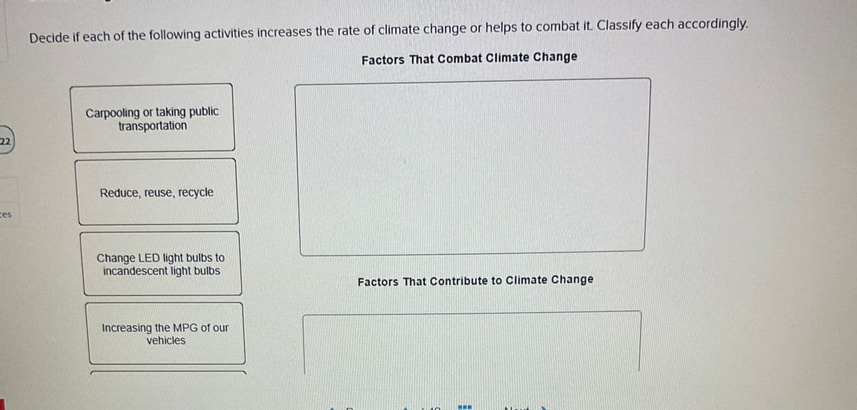 22
ces
Decide if each of the following activities increases the rate of climate change or helps to combat it. Classify each accordingly.
Factors That Combat Climate Change
Carpooling or taking public
transportation
Reduce, reuse, recycle
Change LED light bulbs to
incandescent light bulbs
Increasing the MPG of our
vehicles
Factors That Contribute to Climate Change
www