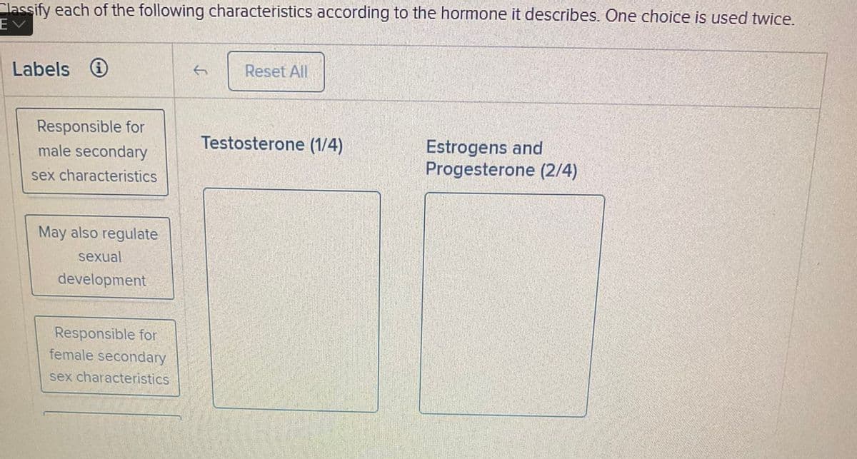 Classify each of the following characteristics according to the hormone it describes. One choice is used twice.
EV
Labels
Responsible for
male secondary
sex characteristics
May also regulate
sexual
development
Responsible for
female secondary
sex characteristics
Reset All
Testosterone (1/4)
Estrogens and
Progesterone (2/4)